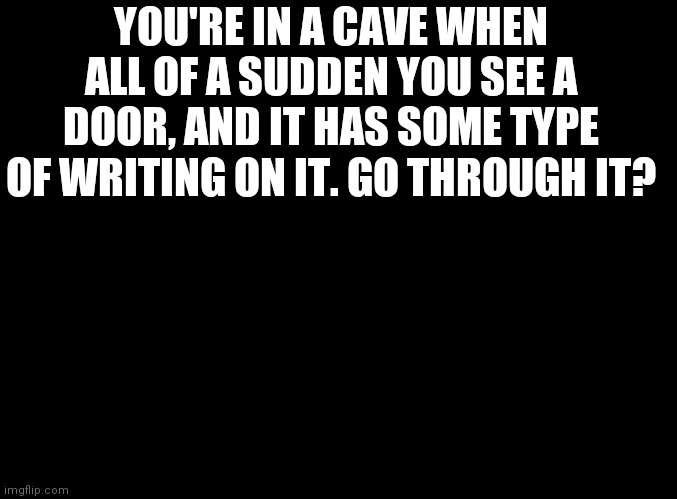 Yet another rp | YOU'RE IN A CAVE WHEN ALL OF A SUDDEN YOU SEE A DOOR, AND IT HAS SOME TYPE OF WRITING ON IT. GO THROUGH IT? | image tagged in blank black | made w/ Imgflip meme maker