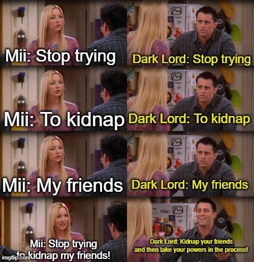 Miitopia be like: | Mii: Stop trying; Dark Lord: Stop trying; Mii: To kidnap; Dark Lord: To kidnap; Mii: My friends; Dark Lord: My friends; Dark Lord: Kidnap your friends and then take your powers in the process! Mii: Stop trying to kidnap my friends! | image tagged in joey repeat after me | made w/ Imgflip meme maker