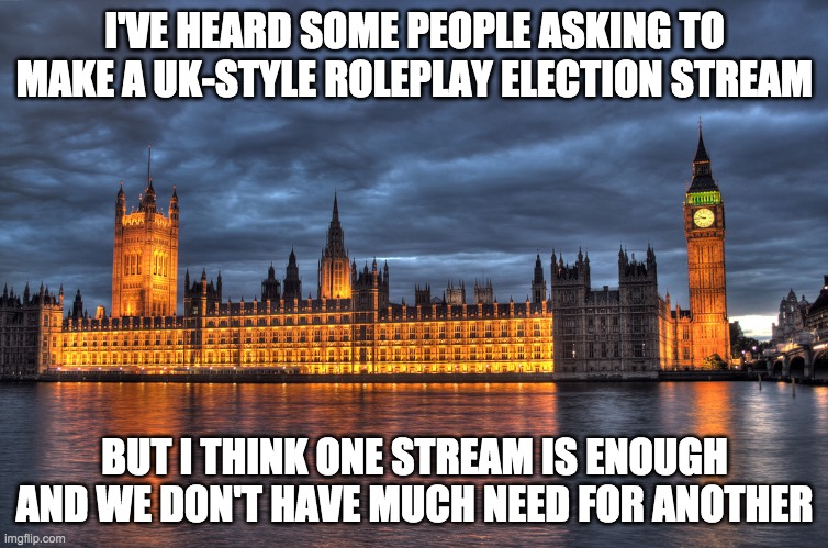 This stream isn't that Americanised anyway and I doubt a UK stream would be too different. | I'VE HEARD SOME PEOPLE ASKING TO MAKE A UK-STYLE ROLEPLAY ELECTION STREAM; BUT I THINK ONE STREAM IS ENOUGH AND WE DON'T HAVE MUCH NEED FOR ANOTHER | image tagged in memes,politics,parliament,uk,united kingdom | made w/ Imgflip meme maker