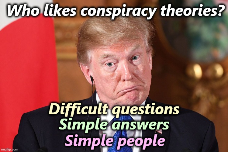 If it's a tough question and a simple answer, it's probably a wrong answer. | Who likes conspiracy theories? Difficult questions; Simple answers; Simple people | image tagged in trump dumbfounded confused stupid crazy idiot nuts fool jerk,tough,questions,simple,answers,wrong | made w/ Imgflip meme maker