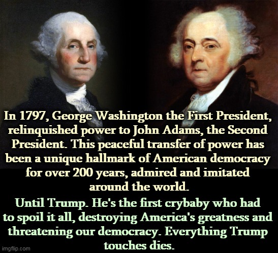 This is why so many Americans hate Trump. | In 1797, George Washington the First President, 
relinquished power to John Adams, the Second 
President. This peaceful transfer of power has 
been a unique hallmark of American democracy 
for over 200 years, admired and imitated 
around the world. Until Trump. He's the first crybaby who had 
to spoil it all, destroying America's greatness and 
threatening our democracy. Everything Trump 
touches dies. | image tagged in george washington,peaceful,power,trump,destruction | made w/ Imgflip meme maker