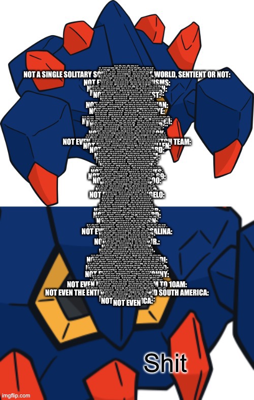 Dafuq | NOBODY:

LITERALLY NOBODY:

NOT A SINGLE SOUL:

NOT A SINGLE SOLITARY SOUL IN THIS ENTIRE WORLD, SENTIENT OR NOT:

NOT EVEN BUGS:

NOT EVEN ANIMALS:

NOT EVEN PLANTS:

NOT EVEN MICROORGANISMS:

NOT EVEN TRUMP:

NOT EVEN OBAMA:

NOT EVEN GEORGE W. BUSH:

NOT EVEN BILL CLINTON:

NOT EVEN JIMMY CARTER:

NOT EVEN KANYE WEST:

NOT EVEN DRAKE:

NOT EVEN 6IX9INE:

NOT EVEN EMINEM:

NOT EVEN OPRAH:

NOT EVEN KIM KARDASHIAN:

NOT EVEN PEWDIEPIE:

NOT EVEN MARKIPLIER:

NOT EVEN JACKSEPTICEYE:

NOT EVEN PAPA JOHN:

NOT EVEN PHIL SWIFT:

NOT EVEN ELON MUSK:

NOT EVEN SHIGERU MIYAMOTO:

NOT EVEN MASAHIRO SAKURAI:

NOT EVEN REGGIE FILS-AIMÉ:

NOT EVEN DOUG BOWSER:

NOT EVEN BILL TRINEN:

NOT EVEN PHIL SPENCER:

NOT EVEN JOHN ROMERO:

NOT EVEN JOHN CARMACK:

NOT EVEN TOM HALL:

NOT EVEN SANDY PETERSON:

NOT EVEN AMERICAN MCGEE:

NOT EVEN JEFF FROM THE OVERWATCH TEAM:

NOT EVEN GABE NEWELL:

NOT EVEN EDMUND MCMILLEN:

NOT EVEN TOBY FOX:

NOT EVEN TODD HOWARD:

NOT EVEN REDDIT:

NOT EVEN FACEBOOK:

NOT EVEN INSTAGRAM:

NOT EVEN TWITTER:

NOT EVEN SNAPCHAT:

NOT EVEN DISCORD:

NOT EVEN YOUTUBE:

NOT EVEN TWITCH:

NOT EVEN MIXER:

NOT EVEN BIG CHUNGUS:

NOT EVEN KEANU REEVES:

NOT EVEN THANOS:

NOT EVEN THE NUMBER 69:

NOT EVEN SHAGGY:

NOT EVEN SCOOBY DOO:

NOT EVEN VELMA:

NOT EVEN DAPHNE:

NOT EVEN FRED:

NOT EVEN LEONARDO:

NOT EVEN DONATELLO:

NOT EVEN RAPHAEL:

NOT EVEN MICHELANGELO:

NOT EVEN DOC:

NOT EVEN HAPPY:

NOT EVEN SLEEPY:

NOT EVEN DOPEY:

NOT EVEN SNEEZY:

NOT EVEN BASHFUL:

NOT EVEN GRUMPY:

NOT EVEN SPONGEBOB:

NOT EVEN PATRICK:

NOT EVEN SQUIDWARD:

NOT EVEN SANDY:

NOT EVEN MR. KRABS:

NOT EVEN PLANKTON:

NOT EVEN MARIO:

NOT EVEN LUIGI:

NOT EVEN PRINCESS PEACH:

NOT EVEN PRINCESS DAISY:

NOT EVEN PRINCESS ROSALINA:

NOT EVEN TOAD:

NOT EVEN BOWSER:

NOT EVEN WARIO:

NOT EVEN WALUIGI:

NOT EVEN BOWSER JR.:

NOT EVEN LARRY:

NOT EVEN ROY:

NOT EVEN LEMMY:

NOT EVEN IGGY:

NOT EVEN MORTON:

NOT EVEN WENDY:

NOT EVEN LUDWIG:

NOT EVEN FOX MCCLOUD:

NOT EVEN FALCO LOMBARDI:

NOT EVEN SLIPPY TOAD:

NOT EVEN PEPPY HARE:

NOT EVEN WOLF O’DONNELL:

NOT EVEN PANTHER CAROSO:

NOT EVEN LEON POWALSKI:

NOT EVEN PIGMA DENGAR:

NOT EVEN ANDREW OIKONNY:

NOT EVEN KIRBY:

NOT EVEN META KNIGHT:

NOT EVEN KIBG DEDEDE:

NOT EVEN BANDANNA DEE:

NOT EVEN NEW YORK FROM 7AM TO 10AM:

NOT EVEN DETROIT:

NOT EVEN CHICAGO:

NOT EVEN WASHINGTON, DC:

NOT EVEN THE ENTIRETY OF NORTH AND SOUTH AMERICA:

NOT EVEN EUROPE:

NOT EVEN ASIA:

NOT EVEN EURASIA:

NOT EVEN AFRICA:

NOT EVEN | made w/ Imgflip meme maker