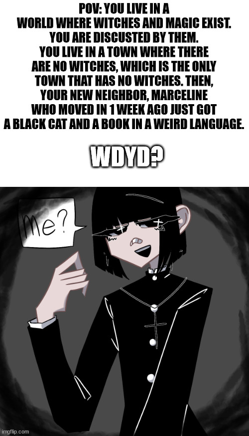 *witch laughter* | POV: YOU LIVE IN A WORLD WHERE WITCHES AND MAGIC EXIST. YOU ARE DISCUSTED BY THEM. YOU LIVE IN A TOWN WHERE THERE ARE NO WITCHES, WHICH IS THE ONLY TOWN THAT HAS NO WITCHES. THEN, YOUR NEW NEIGHBOR, MARCELINE WHO MOVED IN 1 WEEK AGO JUST GOT A BLACK CAT AND A BOOK IN A WEIRD LANGUAGE. WDYD? | image tagged in blank white template | made w/ Imgflip meme maker