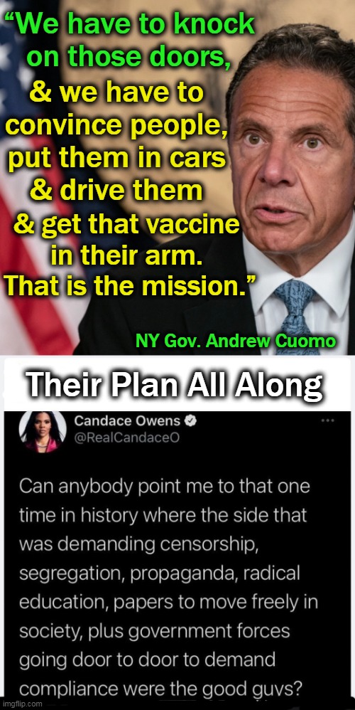 Cuomo has allocated $15 million to "promote" vaccinations rather forcefully, IMO.... | “We have to knock 
on those doors, & we have to 

convince people, 
put them in cars 

& drive them; & get that vaccine 
in their arm. 

That is the mission.”; NY Gov. Andrew Cuomo; Their Plan All Along | image tagged in political meme,andrew cuomo,covid vaccine,big brother,force,democrats | made w/ Imgflip meme maker