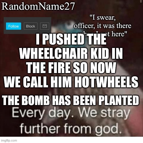 JK | I PUSHED THE WHEELCHAIR KID IN THE FIRE SO NOW WE CALL HIM HOTWHEELS; THE BOMB HAS BEEN PLANTED | image tagged in my announcement template | made w/ Imgflip meme maker