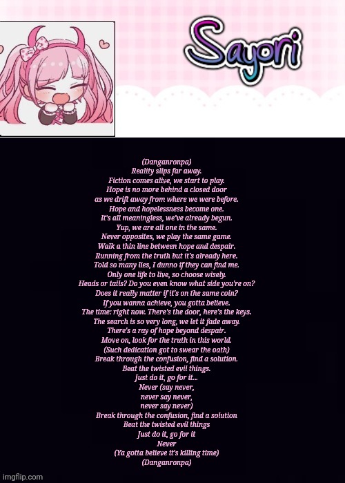 or Marchitect	Jas Mace	Natalie Oliveri	Tr (Danganronpa)  Reality slips far away. Fiction comes alive, we start to play. Hope is  | (Danganronpa)

Reality slips far away.
Fiction comes alive, we start to play.
Hope is no more behind a closed door
as we drift away from where we were before.
Hope and hopelessness become one.
It's all meaningless, we've already begun.
Yup, we are all one in the same.
Never opposites, we play the same game.

Walk a thin line between hope and despair.
Running from the truth but it's already here.
Told so many lies, I dunno if they can find me.
Only one life to live, so choose wisely.
Heads or tails? Do you even know what side you're on?
Does it really matter if it's on the same coin?
If you wanna achieve, you gotta believe.
The time: right now. There's the door, here's the keys.

The search is so very long, we let it fade away.
There's a ray of hope beyond despair.
Move on, look for the truth in this world.
(Such dedication got to swear the oath)
Break through the confusion, find a solution.
Beat the twisted evil things.
Just do it, go for it...
Never (say never,
never say never,
never say never)

Break through the confusion, find a solution
Beat the twisted evil things
Just do it, go for it
Never

(Ya gotta believe it's killing time)
(Danganronpa) | image tagged in the lil' ultimate drama sayori | made w/ Imgflip meme maker