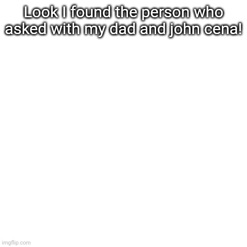 Blank Transparent Square | Look I found the person who asked with my dad and john cena! | image tagged in memes,blank transparent square | made w/ Imgflip meme maker