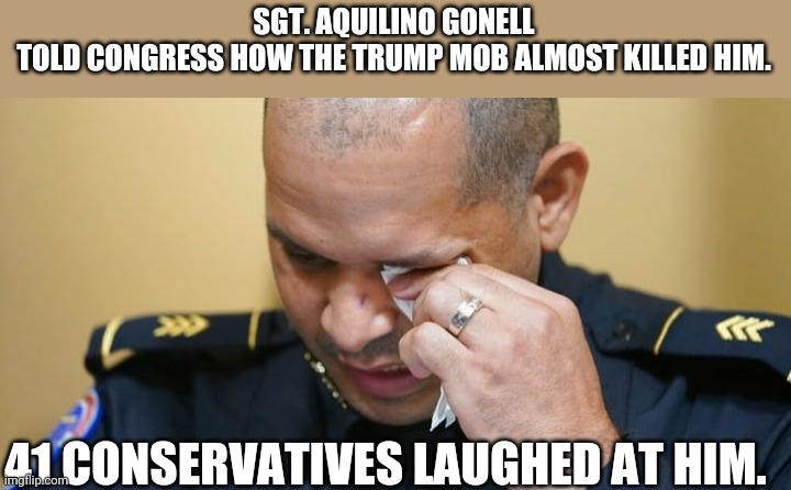 Blue lives matter until...... |  SGT. AQUILINO GONELL TOLD CONGRESS HOW THE TRUMP MOB ALMOST KILLED HIM. 41 CONSERVATIVES LAUGHED AT HIM. | image tagged in trump,conservatives,republican,democrat,trump supporter,maga | made w/ Imgflip meme maker
