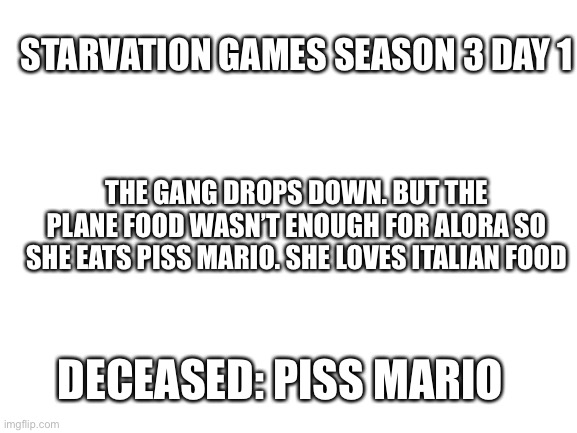 Jaj | STARVATION GAMES SEASON 3 DAY 1; THE GANG DROPS DOWN. BUT THE PLANE FOOD WASN’T ENOUGH FOR ALORA SO SHE EATS PISS MARIO. SHE LOVES ITALIAN FOOD; DECEASED: PISS MARIO | image tagged in blank white template | made w/ Imgflip meme maker
