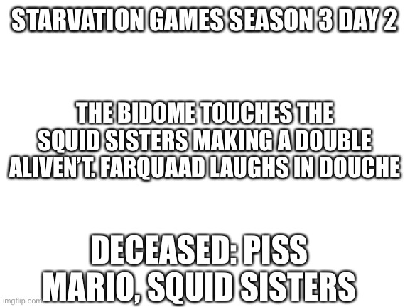 Ss | STARVATION GAMES SEASON 3 DAY 2; THE BIDOME TOUCHES THE SQUID SISTERS MAKING A DOUBLE ALIVEN’T. FARQUAAD LAUGHS IN DOUCHE; DECEASED: PISS MARIO, SQUID SISTERS | image tagged in blank white template | made w/ Imgflip meme maker