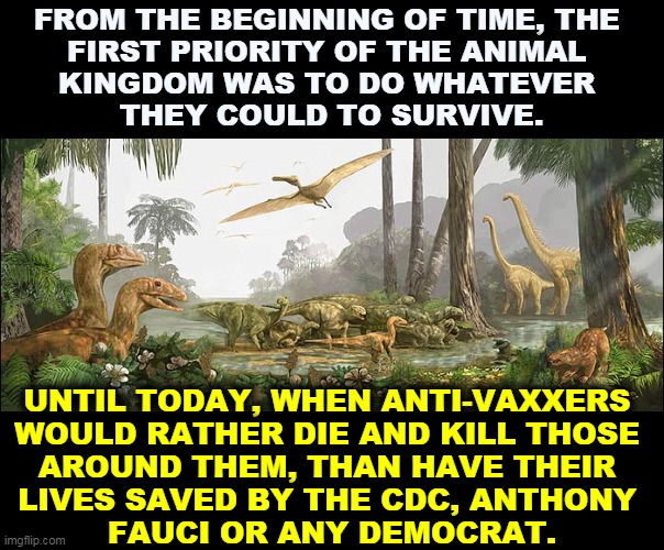 FROM THE BEGINNING OF TIME, THE 
FIRST PRIORITY OF THE ANIMAL 
KINGDOM WAS TO DO WHATEVER 
THEY COULD TO SURVIVE. UNTIL TODAY, WHEN ANTI-VAXXERS 
WOULD RATHER DIE AND KILL THOSE 
AROUND THEM, THAN HAVE THEIR 
LIVES SAVED BY THE CDC, ANTHONY 
FAUCI OR ANY DEMOCRAT. | image tagged in evolution,save,lives,anti vax,choose,death | made w/ Imgflip meme maker