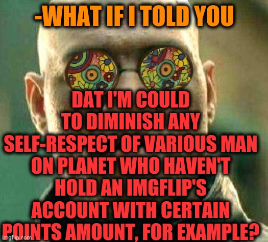 -I'm too evil. | -WHAT IF I TOLD YOU; DAT I'M COULD TO DIMINISH ANY SELF-RESPECT OF VARIOUS MAN ON PLANET WHO HAVEN'T HOLD AN IMGFLIP'S ACCOUNT WITH CERTAIN POINTS AMOUNT, FOR EXAMPLE? | image tagged in acid kicks in morpheus,dr evil laser,self-worth,imgflip humor,men,too many tags | made w/ Imgflip meme maker