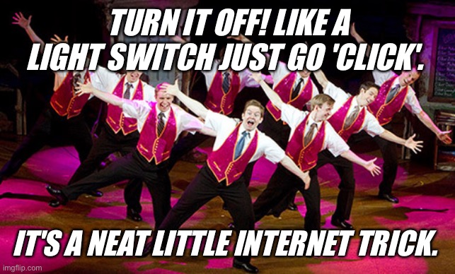 Turn it Off | TURN IT OFF! LIKE A LIGHT SWITCH JUST GO 'CLICK'. IT'S A NEAT LITTLE INTERNET TRICK. | image tagged in turn it off | made w/ Imgflip meme maker