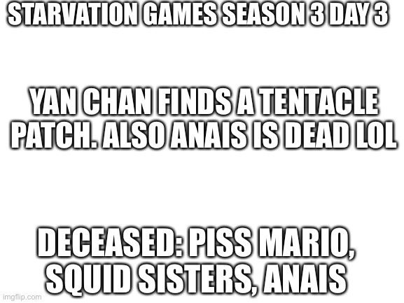 I | STARVATION GAMES SEASON 3 DAY 3; YAN CHAN FINDS A TENTACLE PATCH. ALSO ANAIS IS DEAD LOL; DECEASED: PISS MARIO, SQUID SISTERS, ANAIS | image tagged in blank white template | made w/ Imgflip meme maker