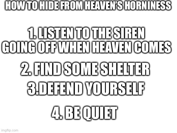 Blank White Template | HOW TO HIDE FROM HEAVEN’S HORNINESS; 1. LISTEN TO THE SIREN GOING OFF WHEN HEAVEN COMES; 2. FIND SOME SHELTER; 3.DEFEND YOURSELF; 4. BE QUIET | image tagged in blank white template | made w/ Imgflip meme maker