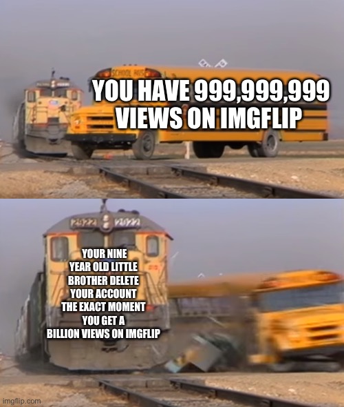 A train hitting a school bus | YOU HAVE 999,999,999 VIEWS ON IMGFLIP; YOUR NINE YEAR OLD LITTLE BROTHER DELETE YOUR ACCOUNT THE EXACT MOMENT YOU GET A BILLION VIEWS ON IMGFLIP | image tagged in a train hitting a school bus | made w/ Imgflip meme maker