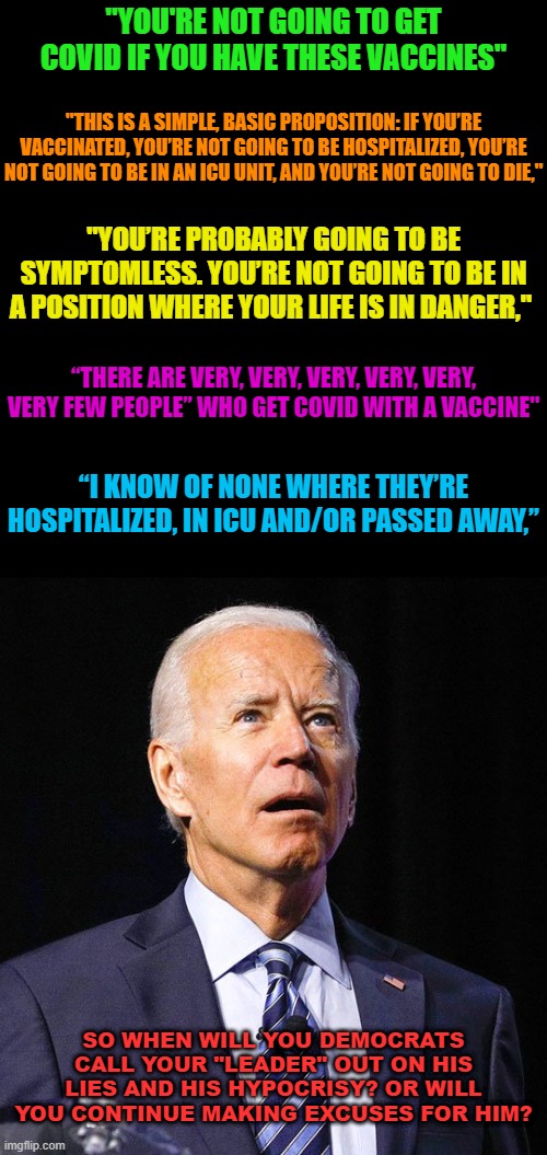 Joe Biden | "YOU'RE NOT GOING TO GET COVID IF YOU HAVE THESE VACCINES"; "THIS IS A SIMPLE, BASIC PROPOSITION: IF YOU’RE VACCINATED, YOU’RE NOT GOING TO BE HOSPITALIZED, YOU’RE NOT GOING TO BE IN AN ICU UNIT, AND YOU’RE NOT GOING TO DIE,"; "YOU’RE PROBABLY GOING TO BE SYMPTOMLESS. YOU’RE NOT GOING TO BE IN A POSITION WHERE YOUR LIFE IS IN DANGER,"; “THERE ARE VERY, VERY, VERY, VERY, VERY, VERY FEW PEOPLE” WHO GET COVID WITH A VACCINE"; “I KNOW OF NONE WHERE THEY’RE HOSPITALIZED, IN ICU AND/OR PASSED AWAY,”; SO WHEN WILL YOU DEMOCRATS CALL YOUR "LEADER" OUT ON HIS LIES AND HIS HYPOCRISY? OR WILL YOU CONTINUE MAKING EXCUSES FOR HIM? | image tagged in joe biden | made w/ Imgflip meme maker