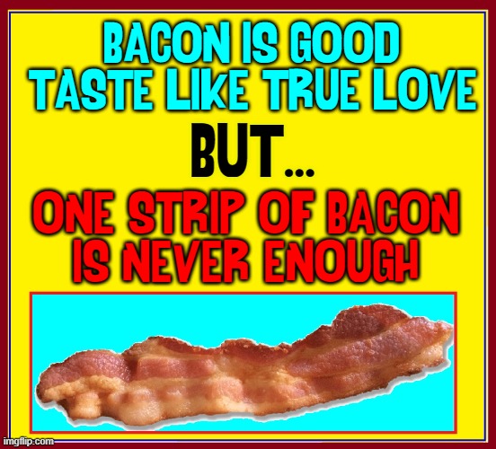My Bacon Poem, by V. Vance | BACON IS GOOD;
TASTE LIKE TRUE LOVE; BUT... ONE STRIP OF BACON
IS NEVER ENOUGH | image tagged in vince vance,bacon,memes,i love bacon,poem,bacon strip | made w/ Imgflip meme maker