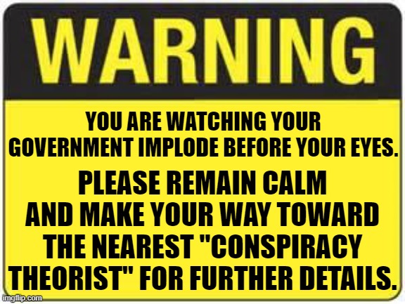 Conspiracy to Clarity in Under 1 Year | YOU ARE WATCHING YOUR GOVERNMENT IMPLODE BEFORE YOUR EYES. PLEASE REMAIN CALM AND MAKE YOUR WAY TOWARD THE NEAREST "CONSPIRACY THEORIST" FOR FURTHER DETAILS. | image tagged in blank warning sign | made w/ Imgflip meme maker