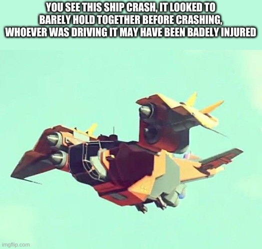 this rp will be in a futuristic setting | YOU SEE THIS SHIP CRASH, IT LOOKED TO BARELY HOLD TOGETHER BEFORE CRASHING, WHOEVER WAS DRIVING IT MAY HAVE BEEN BADELY INJURED | made w/ Imgflip meme maker