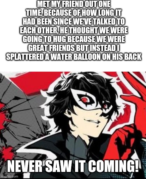 MET MY FRIEND OUT ONE TIME. BECAUSE OF HOW LONG IT HAD BEEN SINCE WE'VE TALKED TO EACH OTHER, HE THOUGHT WE WERE GOING TO HUG BECAUSE WE WERE GREAT FRIENDS BUT INSTEAD I SPLATTERED A WATER BALLOON ON HIS BACK; NEVER SAW IT COMING! | image tagged in blank white template,persona 5 | made w/ Imgflip meme maker
