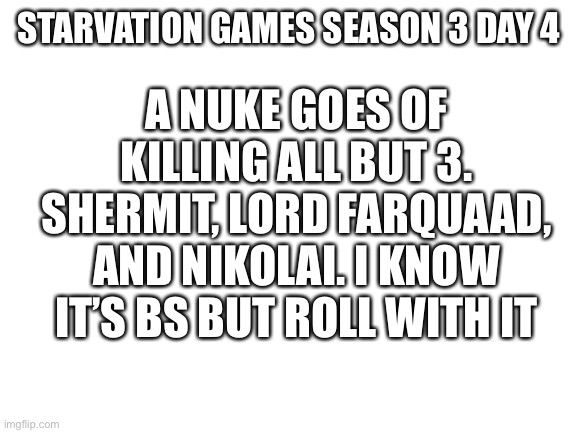 Old man | STARVATION GAMES SEASON 3 DAY 4; A NUKE GOES OF KILLING ALL BUT 3. SHERMIT, LORD FARQUAAD, AND NIKOLAI. I KNOW IT’S BS BUT ROLL WITH IT | image tagged in blank white template | made w/ Imgflip meme maker