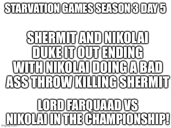 Gg | STARVATION GAMES SEASON 3 DAY 5; SHERMIT AND NIKOLAI DUKE IT OUT ENDING WITH NIKOLAI DOING A BAD ASS THROW KILLING SHERMIT; LORD FARQUAAD VS NIKOLAI IN THE CHAMPIONSHIP! | image tagged in blank white template | made w/ Imgflip meme maker