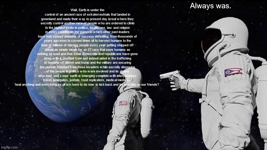 Always Has Been Meme | Always was. Wait, Earth is under the control of an ancient race of extraterrestrials that landed in greenland and made their way to present day isreal where they secretly control another race of people who are ordered to climb to the highest seats in politics, healthcare, law and religion in every country on the planet to which other past leaders have had various amounts of success defeating, from thousands of years ago even to current times all to harvest humans to the tune of millions of missing people every year getting shipped off planet as simply meals for an ET race that sees humans as nothing as food and that some democrats and republicans have gone along with it, profited from and indeed aided in the trafficking of humans off planet and trump and the military are securing the planets freedom from these invaders while secretly disposing of the people in politics who were involved and its almost over now and a new earth is emerging complete with interplanetary travel, jumpgates, portals, food replicators, medical meds that heal anything and everything so all we have to do now is kick back and try to wake up our friends? | image tagged in memes,always has been | made w/ Imgflip meme maker