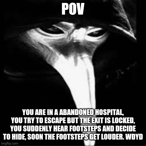 A plague doctor who was thought to be killed | POV; YOU ARE IN A ABANDONED HOSPITAL, YOU TRY TO ESCAPE BUT THE EXIT IS LOCKED, YOU SUDDENLY HEAR FOOTSTEPS AND DECIDE TO HIDE, SOON THE FOOTSTEPS GET LOUDER. WDYD | image tagged in plague doctor,abandoned | made w/ Imgflip meme maker