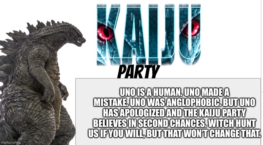 Kaiju Party announcement | UNO IS A HUMAN. UNO MADE A MISTAKE. UNO WAS ANGLOPHOBIC. BUT UNO HAS APOLOGIZED AND THE KAIJU PARTY BELIEVES IN SECOND CHANCES. WITCH HUNT US IF YOU WILL, BUT THAT WON’T CHANGE THAT. | image tagged in kaiju party announcement | made w/ Imgflip meme maker