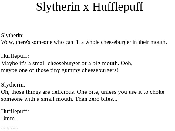 Slytherin x Hufflepuff friendship complications | Slytherin x Hufflepuff; Slytherin:
Wow, there's someone who can fit a whole cheeseburger in their mouth. Hufflepuff: 
Maybe it's a small cheeseburger or a big mouth. Ooh, maybe one of those tiny gummy cheeseburgers! Slytherin: 
Oh, those things are delicious. One bite, unless you use it to choke someone with a small mouth. Then zero bites... Hufflepuff: 
Umm... | image tagged in harry potter,slytherin,hufflepuff,hogwarts,hamburgers | made w/ Imgflip meme maker