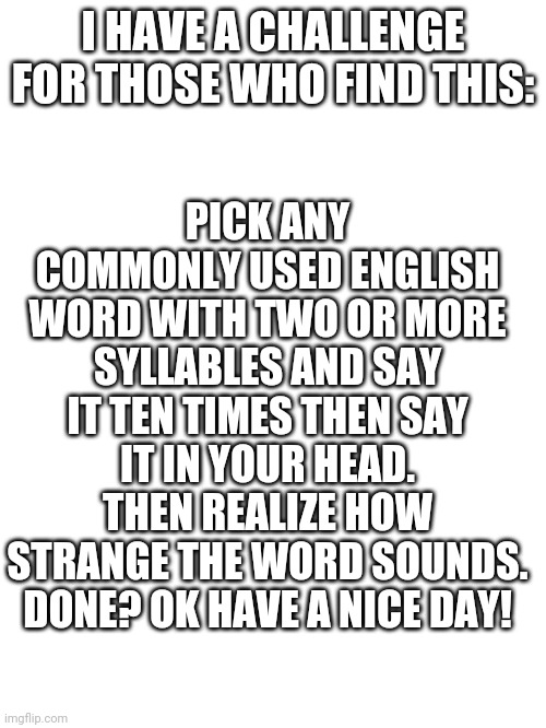 This won't make it to the front page but its ok ? | PICK ANY COMMONLY USED ENGLISH WORD WITH TWO OR MORE SYLLABLES AND SAY IT TEN TIMES THEN SAY IT IN YOUR HEAD. THEN REALIZE HOW STRANGE THE WORD SOUNDS. DONE? OK HAVE A NICE DAY! I HAVE A CHALLENGE FOR THOSE WHO FIND THIS: | image tagged in memes | made w/ Imgflip meme maker