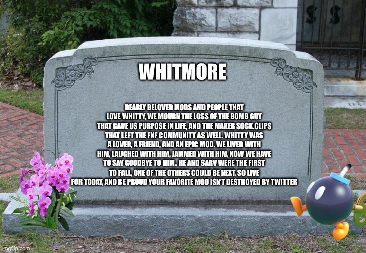 Goodbye my bomb friend. | WHITMORE; DEARLY BELOVED MODS AND PEOPLE THAT LOVE WHITTY, WE MOURN THE LOSS OF THE BOMB GUY THAT GAVE US PURPOSE IN LIFE, AND THE MAKER SOCK.CLIPS THAT LEFT THE FNF COMMUNITY AS WELL. WHITTY WAS A LOVER, A FRIEND, AND AN EPIC MOD. WE LIVED WITH HIM, LAUGHED WITH HIM, JAMMED WITH HIM, NOW WE HAVE TO SAY GOODBYE TO HIM.. HE AND SARV WERE THE FIRST TO FALL, ONE OF THE OTHERS COULD BE NEXT, SO LIVE FOR TODAY, AND BE PROUD YOUR FAVORITE MOD ISN’T DESTROYED BY TWITTER | image tagged in gravestone,whitty | made w/ Imgflip meme maker