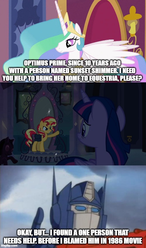 Optimus will find Hot Rod to protect Sunset Shimmer | OPTIMUS PRIME, SINCE 10 YEARS AGO WITH A PERSON NAMED SUNSET SHIMMER. I NEED YOU HELP TO BRING HER HOME TO EQUESTRIA, PLEASE? OKAY, BUT... I FOUND A ONE PERSON THAT NEEDS HELP. BEFORE I BLAMED HIM IN 1986 MOVIE | image tagged in princess celestia,optimus prime,transformers,my little pony,sunset shimmer | made w/ Imgflip meme maker