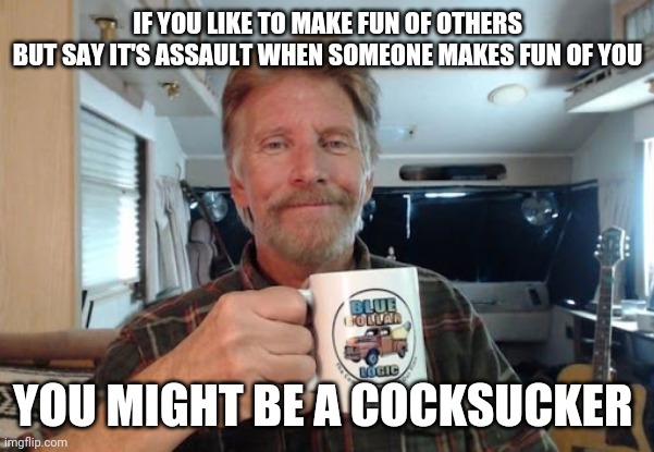 There's your sign | IF YOU LIKE TO MAKE FUN OF OTHERS
BUT SAY IT'S ASSAULT WHEN SOMEONE MAKES FUN OF YOU; YOU MIGHT BE A COCKSUCKER | image tagged in blue collar logic,there's no crying in baseball,lgbtq,liberal,idiocracy,lol | made w/ Imgflip meme maker