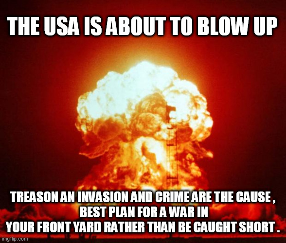 Nuke | THE USA IS ABOUT TO BLOW UP; TREASON AN INVASION AND CRIME ARE THE CAUSE ,
 BEST PLAN FOR A WAR IN YOUR FRONT YARD RATHER THAN BE CAUGHT SHORT . | image tagged in nuke | made w/ Imgflip meme maker