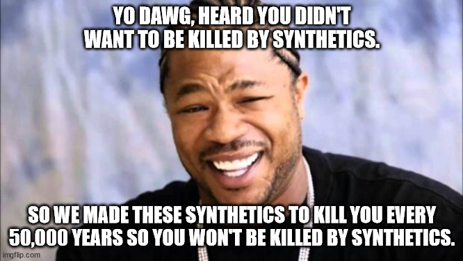 Xhibit | YO DAWG, HEARD YOU DIDN'T WANT TO BE KILLED BY SYNTHETICS. SO WE MADE THESE SYNTHETICS TO KILL YOU EVERY 50,000 YEARS SO YOU WON'T BE KILLED BY SYNTHETICS. | image tagged in xhibit | made w/ Imgflip meme maker