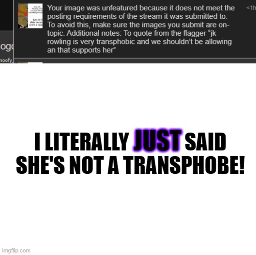 Have you even SEEN J.K. Rowling? | JUST; I LITERALLY              SAID
SHE'S NOT A TRANSPHOBE! | image tagged in blank white template | made w/ Imgflip meme maker