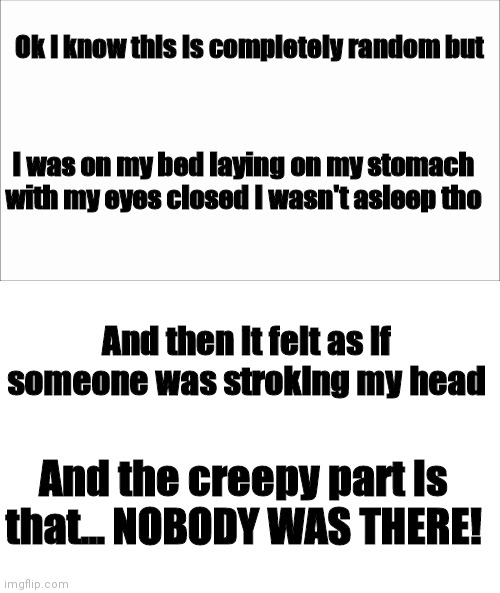 WTAF??? | Ok I know this is completely random but; I was on my bed laying on my stomach with my eyes closed I wasn't asleep tho; And then it felt as if someone was stroking my head; And the creepy part is that... NOBODY WAS THERE! | image tagged in white screen | made w/ Imgflip meme maker