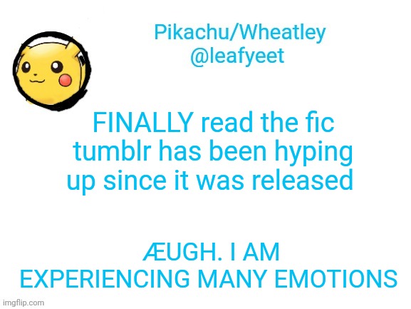 yea. | FINALLY read the fic tumblr has been hyping up since it was released; ÆUGH. I AM EXPERIENCING MANY EMOTIONS | image tagged in pikachu's announcement temp | made w/ Imgflip meme maker