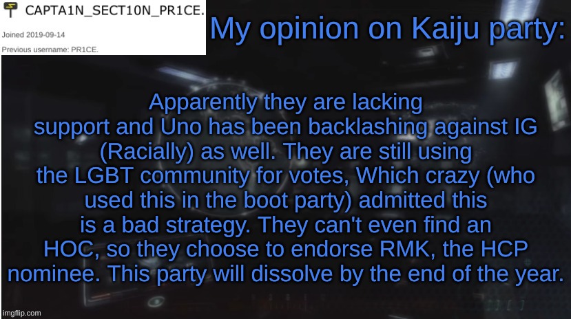 That Is my take. | My opinion on Kaiju party:; Apparently they are lacking support and Uno has been backlashing against IG (Racially) as well. They are still using the LGBT community for votes, Which crazy (who used this in the boot party) admitted this is a bad strategy. They can't even find an HOC, so they choose to endorse RMK, the HCP nominee. This party will dissolve by the end of the year. | image tagged in sect10n_pr1ce announcment | made w/ Imgflip meme maker