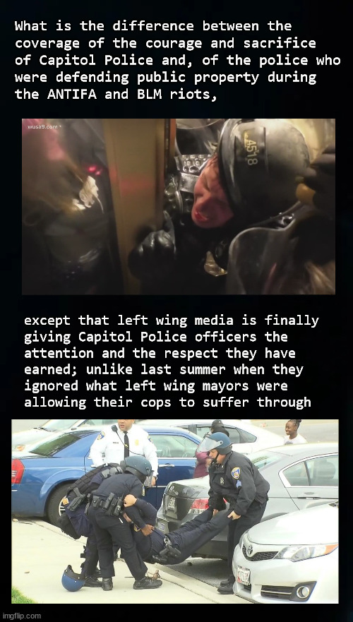 Media police coverage pivots | What is the difference between the 
coverage of the courage and sacrifice
of Capitol Police and, of the police who
were defending public property during
the ANTIFA and BLM riots, except that left wing media is finally
giving Capitol Police officers the 
attention and the respect they have 
earned; unlike last summer when they 
ignored what left wing mayors were 
allowing their cops to suffer through | image tagged in police | made w/ Imgflip meme maker
