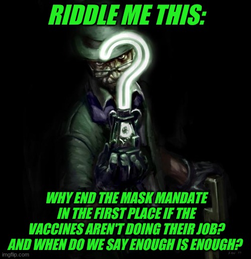 Genuinely curious; where does it stop? | RIDDLE ME THIS:; WHY END THE MASK MANDATE IN THE FIRST PLACE IF THE VACCINES AREN'T DOING THEIR JOB? AND WHEN DO WE SAY ENOUGH IS ENOUGH? | image tagged in riddle me this,speed limit problem,enough is enough,end the mania | made w/ Imgflip meme maker