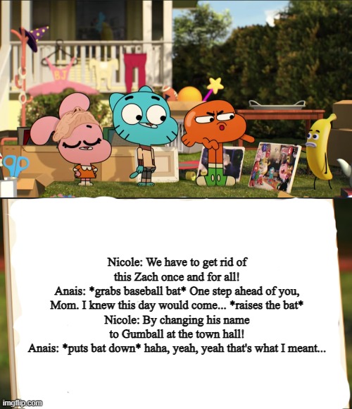 Anais actually wanted an excuse to murder Gumball | Nicole: We have to get rid of this Zach once and for all!
Anais: *grabs baseball bat* One step ahead of you, Mom. I knew this day would come... *raises the bat*
Nicole: By changing his name to Gumball at the town hall!
Anais: *puts bat down* haha, yeah, yeah that's what I meant... | image tagged in darwin pointing at picture | made w/ Imgflip meme maker