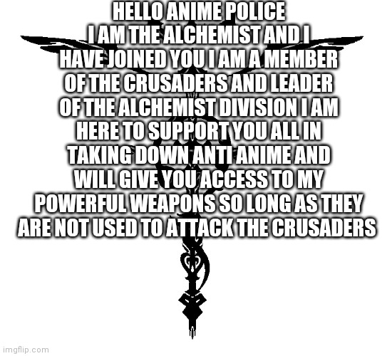 A gesture of peace | HELLO ANIME POLICE I AM THE ALCHEMIST AND I HAVE JOINED YOU I AM A MEMBER OF THE CRUSADERS AND LEADER OF THE ALCHEMIST DIVISION I AM HERE TO SUPPORT YOU ALL IN TAKING DOWN ANTI ANIME AND WILL GIVE YOU ACCESS TO MY POWERFUL WEAPONS SO LONG AS THEY ARE NOT USED TO ATTACK THE CRUSADERS | image tagged in alchemist symbol | made w/ Imgflip meme maker