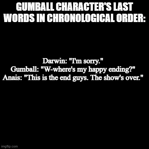 Season 2 episode "The Finale" | GUMBALL CHARACTER'S LAST WORDS IN CHRONOLOGICAL ORDER:; Darwin: "I'm sorry."
Gumball: "W-where's my happy ending?"
Anais: "This is the end guys. The show's over." | image tagged in quote background | made w/ Imgflip meme maker