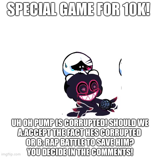 Blank Transparent Square Meme | SPECIAL GAME FOR 10K! UH OH PUMP IS CORRUPTED! SHOULD WE
A:ACCEPT THE FACT HES CORRUPTED 
OR B: RAP BATTLE TO SAVE HIM?
YOU DECIDE IN THE COMMENTS! | image tagged in memes,blank transparent square | made w/ Imgflip meme maker