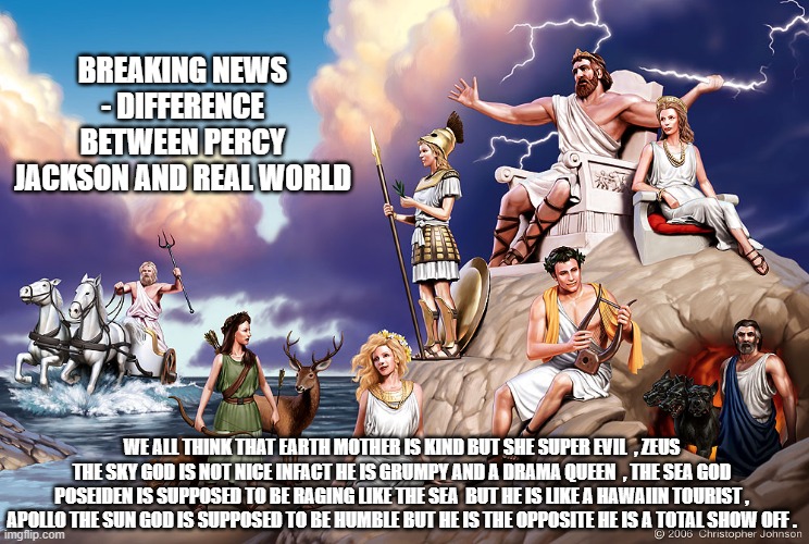 Greek Gods | BREAKING NEWS - DIFFERENCE BETWEEN PERCY JACKSON AND REAL WORLD; WE ALL THINK THAT EARTH MOTHER IS KIND BUT SHE SUPER EVIL  , ZEUS THE SKY GOD IS NOT NICE INFACT HE IS GRUMPY AND A DRAMA QUEEN  , THE SEA GOD POSEIDEN IS SUPPOSED TO BE RAGING LIKE THE SEA  BUT HE IS LIKE A HAWAIIN TOURIST , APOLLO THE SUN GOD IS SUPPOSED TO BE HUMBLE BUT HE IS THE OPPOSITE HE IS A TOTAL SHOW OFF . | image tagged in greek gods | made w/ Imgflip meme maker