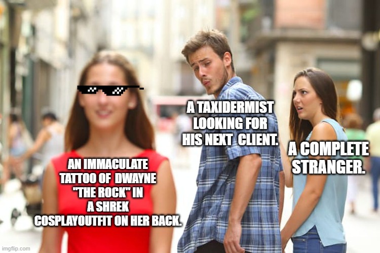 Weirdness for weird sake. | A TAXIDERMIST LOOKING FOR HIS NEXT  CLIENT. A COMPLETE STRANGER. AN IMMACULATE TATTOO OF  DWAYNE "THE ROCK" IN A SHREK COSPLAYOUTFIT ON HER BACK. | image tagged in memes,distracted boyfriend,tattoos | made w/ Imgflip meme maker
