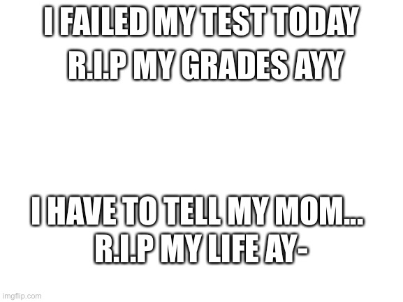 Blank White Template | I FAILED MY TEST TODAY; R.I.P MY GRADES AYY; I HAVE TO TELL MY MOM... R.I.P MY LIFE AY- | image tagged in blank white template | made w/ Imgflip meme maker